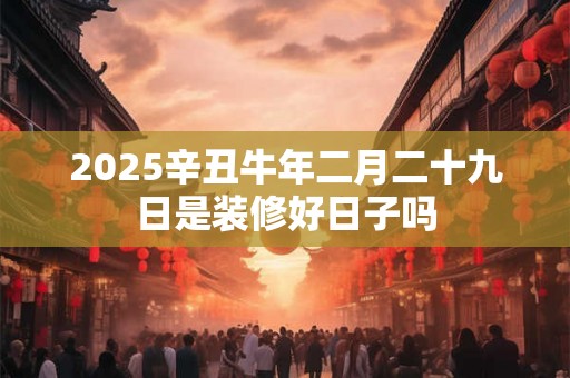 2025辛丑牛年二月二十九日是装修好日子吗 2025辛丑牛年二月二十九日是装修好日子吗