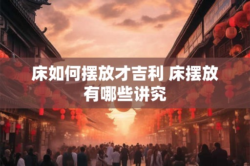 床如何摆放才吉利 床摆放有哪些讲究 床如何摆放才吉利 床摆放有哪些讲究
