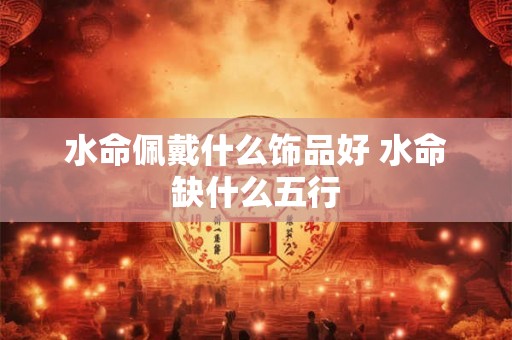 水命佩戴什么饰品好 水命缺什么五行 水命佩戴什么饰品好 水命缺什么五行