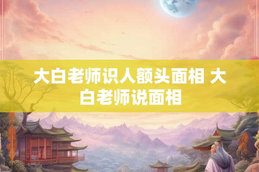 大白老师识人额头面相 大白老师说面相