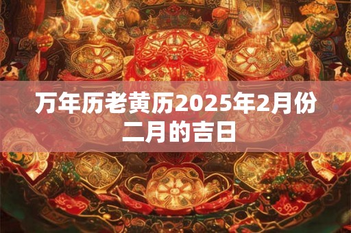 万年历老黄历2025年2月份 二月的吉日 万年历老黄历2025年2月份 二月的吉日