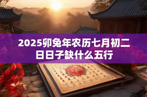 2025卯兔年农历七月初二日日子缺什么五行 2025卯兔年农历七月初二日日子缺什么五行