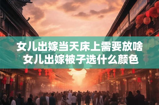 女儿出嫁当天床上需要放啥 女儿出嫁被子选什么颜色 女儿出嫁当天床上需要放啥 女儿出嫁被子选什么颜色