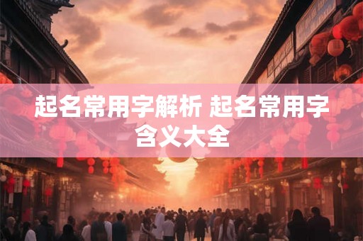 起名常用字解析 起名常用字含义大全 起名常用字解析 起名常用字含义大全