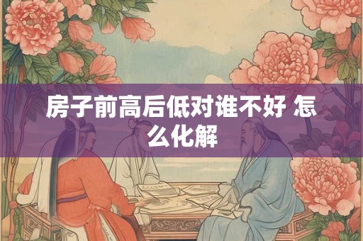 房子前高后低对谁不好 怎么化解 房子前高后低对谁不好 怎么化解