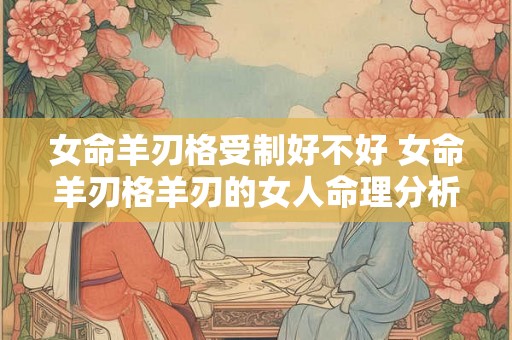 女命羊刃格受制好不好 女命羊刃格羊刃的女人命理分析 女命羊刃格受制好不好 女命羊刃格羊刃的女人命理分析