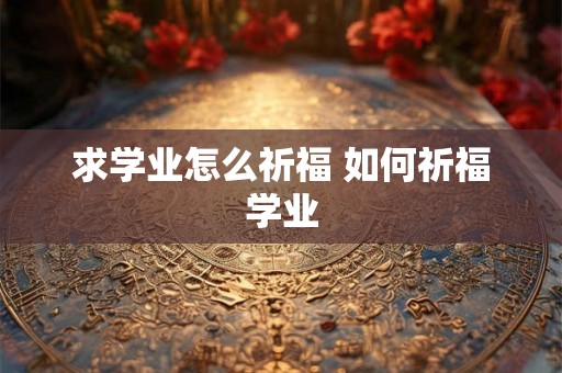 求学业怎么祈福 如何祈福学业 求学业怎么祈福 如何祈福学业