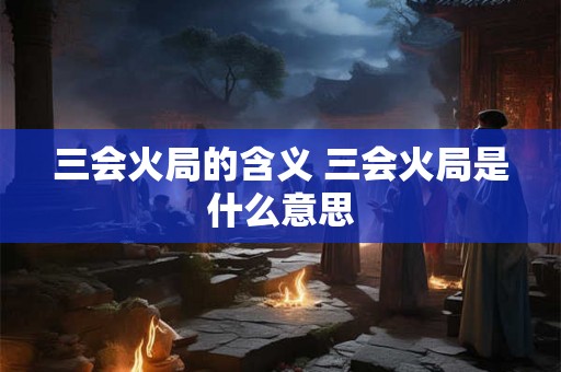 三会火局的含义 三会火局是什么意思 三会火局的含义 三会火局是什么意思
