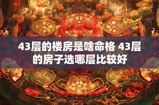 43层的楼房是啥命格 43层的房子选哪层比较好 43层的楼房是啥命格 43层的房子选哪层比较好