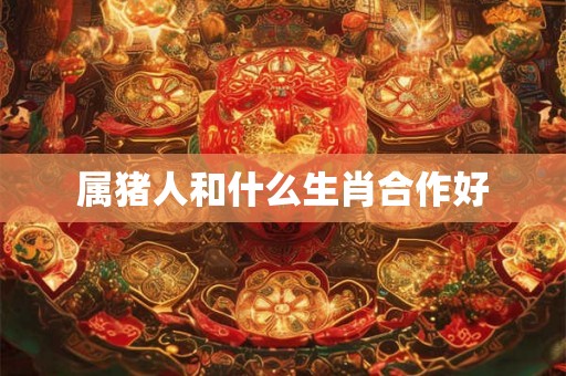 属猪人和什么生肖合作好 属猪人和什么生肖合作好