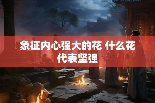 象征内心强大的花 什么花代表坚强 象征内心强大的花 什么花代表坚强