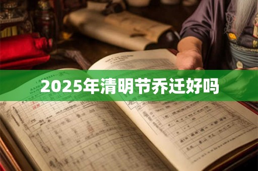 2025年清明节乔迁好吗 2025年清明节乔迁好吗