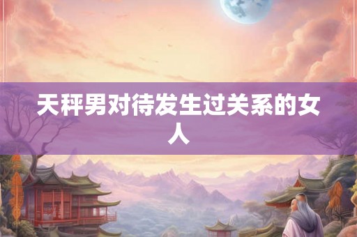 天秤男对待发生过关系的女人 天秤男对待发生过关系的女人