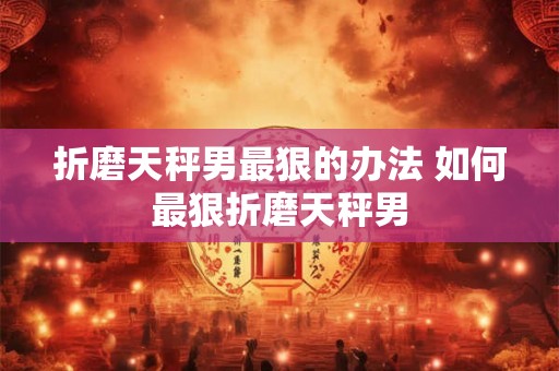 折磨天秤男最狠的办法 如何最狠折磨天秤男