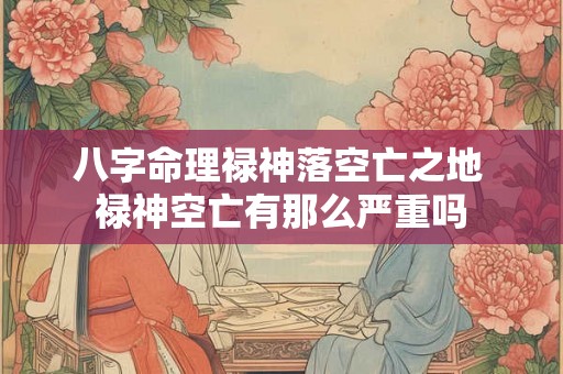 八字命理禄神落空亡之地 禄神空亡有那么严重吗 八字命理禄神落空亡之地 禄神空亡有那么严重吗