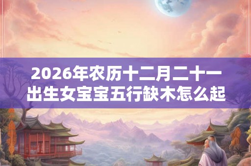 2026年农历十二月二十一出生女宝宝五行缺木怎么起名 2026年农历十二月二十一出生女宝宝五行缺木怎么起名