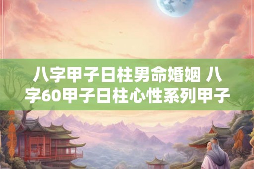 八字甲子日柱男命婚姻 八字60甲子日柱心性系列甲子