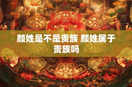 颜姓是不是贵族 颜姓属于贵族吗 颜姓是不是贵族 颜姓属于贵族吗