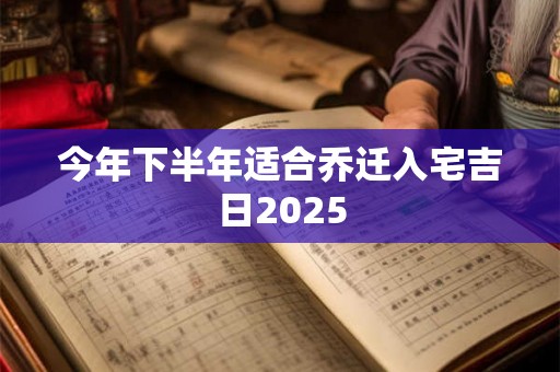 今年下半年适合乔迁入宅吉日2025 今年下半年适合乔迁入宅吉日2025