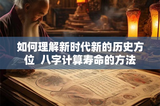 如何理解新时代新的历史方位 八字计算寿命的方法 如何理解新时代新的历史方位 八字计算寿命的方法