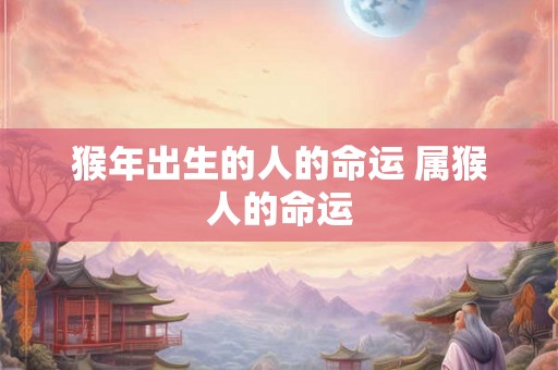 猴年出生的人的命运 属猴人的命运 猴年出生的人的命运 属猴人的命运