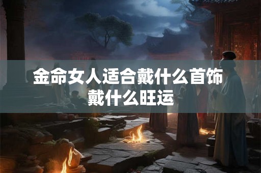 金命女人适合戴什么首饰 戴什么旺运 金命女人适合戴什么首饰 戴什么旺运