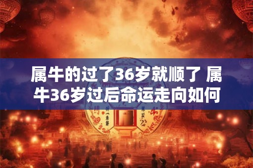 属牛的过了36岁就顺了 属牛36岁过后命运走向如何 属牛的过了36岁就顺了 属牛36岁过后命运走向如何