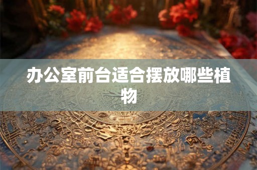 办公室前台适合摆放哪些植物 办公室前台适合摆放哪些植物