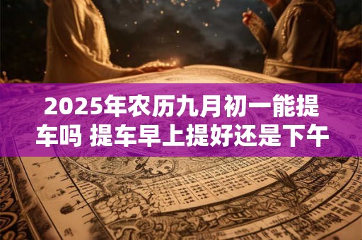 2025年农历九月初一能提车吗 提车早上提好还是下午提好 2025年农历九月初一能提车吗 提车早上提好还是下午提好