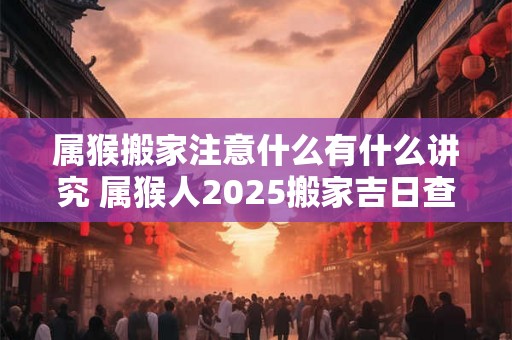 属猴搬家注意什么有什么讲究 属猴人2025搬家吉日查询 属猴搬家注意什么有什么讲究 属猴人2025搬家吉日查询