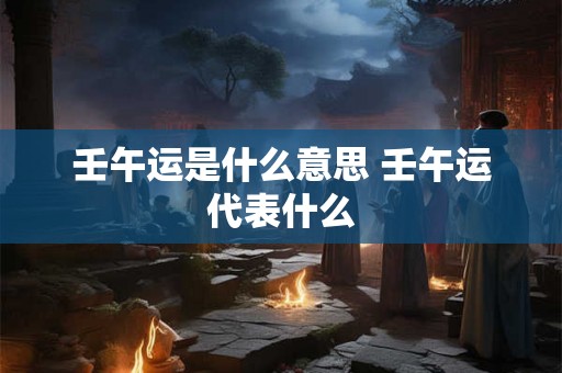 壬午运是什么意思 壬午运代表什么 壬午运是什么意思 壬午运代表什么