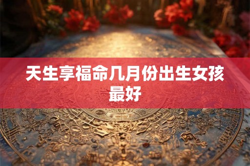 天生享福命几月份出生女孩最好 天生享福命几月份出生女孩最好