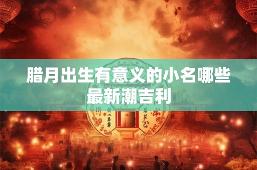 腊月出生有意义的小名哪些最新潮吉利