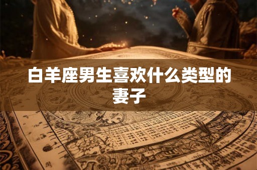 白羊座男生喜欢什么类型的妻子 白羊座男生喜欢什么类型的妻子