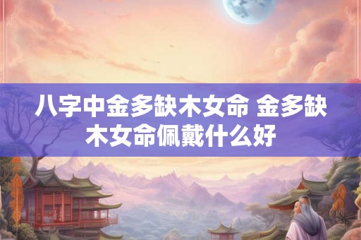 八字中金多缺木女命 金多缺木女命佩戴什么好 八字中金多缺木女命 金多缺木女命佩戴什么好