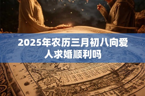 2025年农历三月初八向爱人求婚顺利吗 2025年农历三月初八向爱人求婚顺利吗