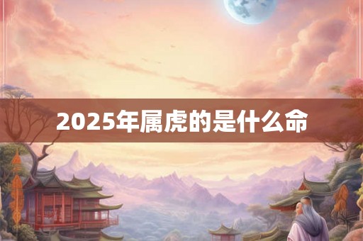 2025年属虎的是什么命 2025年属虎的是什么命