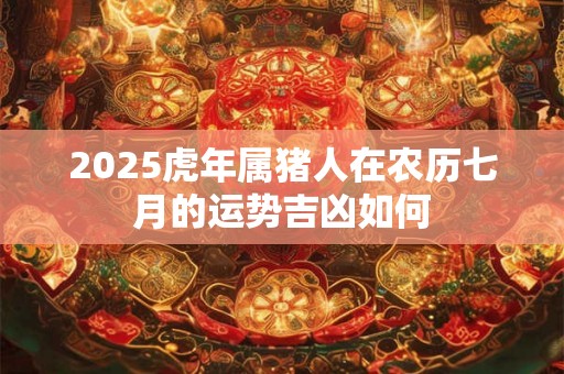 2025虎年属猪人在农历七月的运势吉凶如何 2025虎年属猪人在农历七月的运势吉凶如何