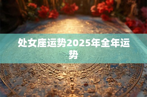 处女座运势2025年全年运势 处女座运势2025年全年运势