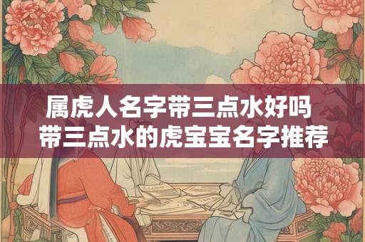 属虎人名字带三点水好吗 带三点水的虎宝宝名字推荐 属虎人名字带三点水好吗 带三点水的虎宝宝名字推荐