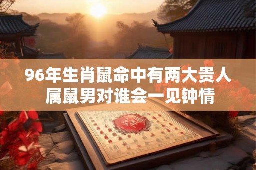 96年生肖鼠命中有两大贵人 属鼠男对谁会一见钟情