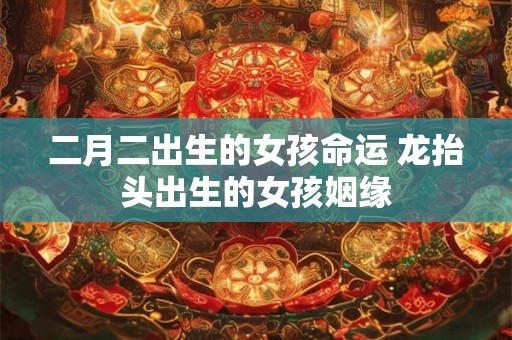 二月二出生的女孩命运 龙抬头出生的女孩姻缘 二月二出生的女孩命运 龙抬头出生的女孩姻缘