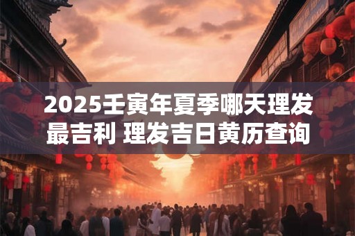2025壬寅年夏季哪天理发最吉利 理发吉日黄历查询 2025壬寅年夏季哪天理发最吉利 理发吉日黄历查询