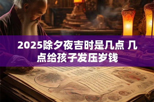 2025除夕夜吉时是几点 几点给孩子发压岁钱 2025除夕夜吉时是几点 几点给孩子发压岁钱