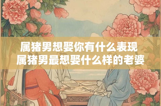 属猪男想娶你有什么表现 属猪男最想娶什么样的老婆 属猪男想娶你有什么表现 属猪男最想娶什么样的老婆