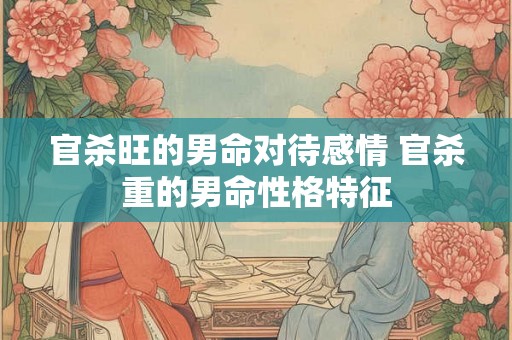 官杀旺的男命对待感情 官杀重的男命性格特征 官杀旺的男命对待感情 官杀重的男命性格特征