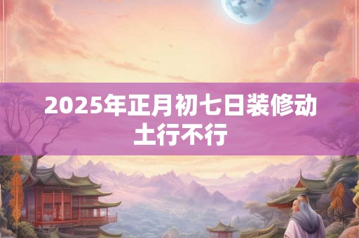 2025年正月初七日装修动土行不行 2025年正月初七日装修动土行不行