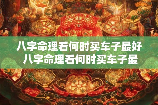 八字命理看何时买车子最好 八字命理看何时买车子最好呢 八字命理看何时买车子最好 八字命理看何时买车子最好呢