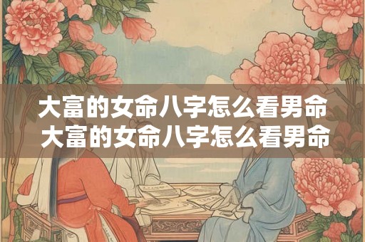 大富的女命八字怎么看男命 大富的女命八字怎么看男命好不好 大富的女命八字怎么看男命 大富的女命八字怎么看男命好不好