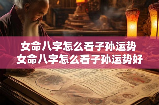 女命八字怎么看子孙运势 女命八字怎么看子孙运势好不好 女命八字怎么看子孙运势 女命八字怎么看子孙运势好不好